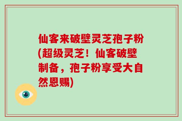 仙客来破壁灵芝孢子粉(超级灵芝！仙客破壁制备，孢子粉享受大自然恩赐)