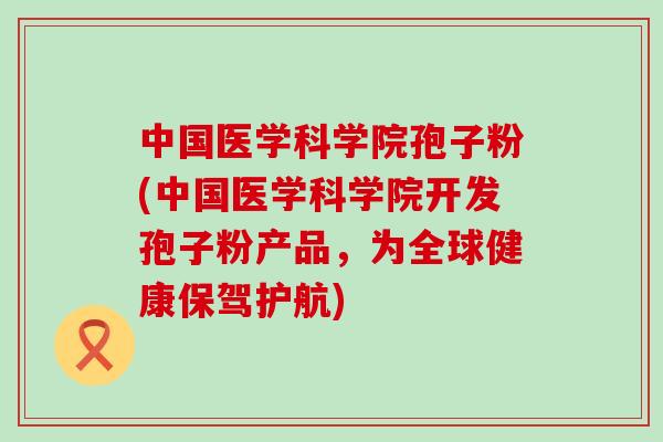 中国医学科学院孢子粉(中国医学科学院开发孢子粉产品，为全球健康保驾护航)