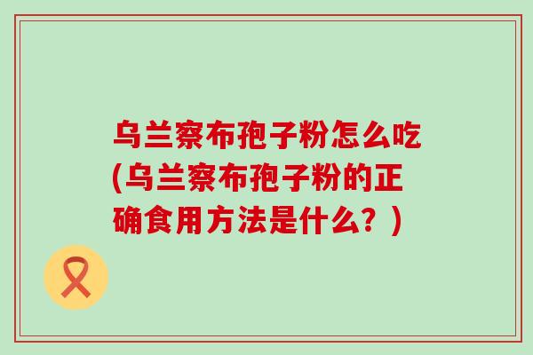 乌兰察布孢子粉怎么吃(乌兰察布孢子粉的正确食用方法是什么？)