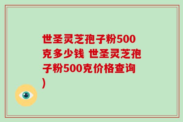 世圣灵芝孢子粉500克多少钱 世圣灵芝孢子粉500克价格查询)