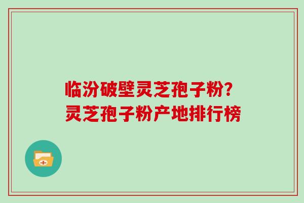 临汾破壁灵芝孢子粉？灵芝孢子粉产地排行榜