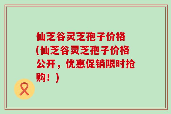 仙芝谷灵芝孢子价格 (仙芝谷灵芝孢子价格公开，优惠促销限时抢购！)