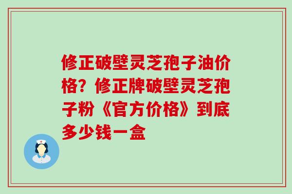 修正破壁灵芝孢子油价格？修正牌破壁灵芝孢子粉《官方价格》到底多少钱一盒