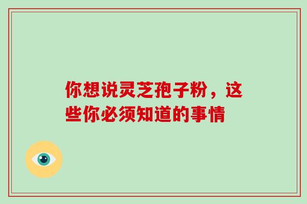 你想说灵芝孢子粉，这些你必须知道的事情