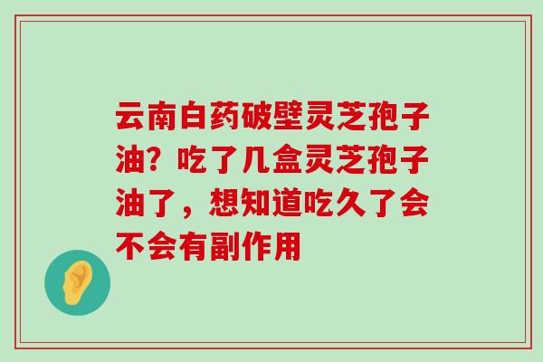 云南白药破壁灵芝孢子油？吃了几盒灵芝孢子油了，想知道吃久了会不会有副作用