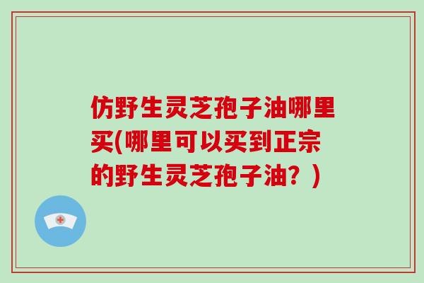 仿野生灵芝孢子油哪里买(哪里可以买到正宗的野生灵芝孢子油？)