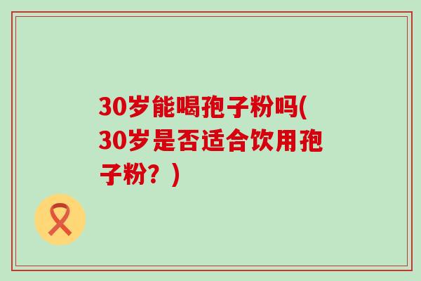 30岁能喝孢子粉吗(30岁是否适合饮用孢子粉？)