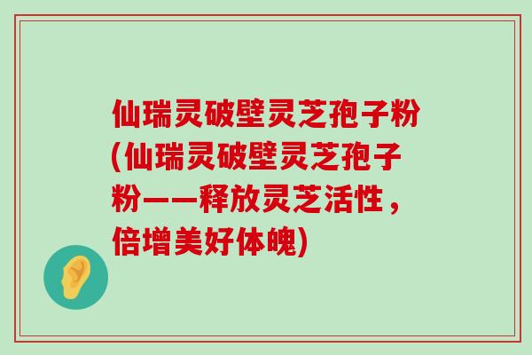 仙瑞灵破壁灵芝孢子粉(仙瑞灵破壁灵芝孢子粉——释放灵芝活性，倍增美好体魄)