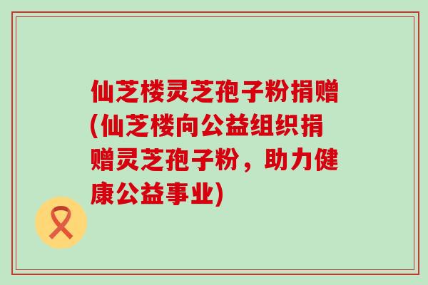 仙芝楼灵芝孢子粉捐赠(仙芝楼向公益组织捐赠灵芝孢子粉，助力健康公益事业)