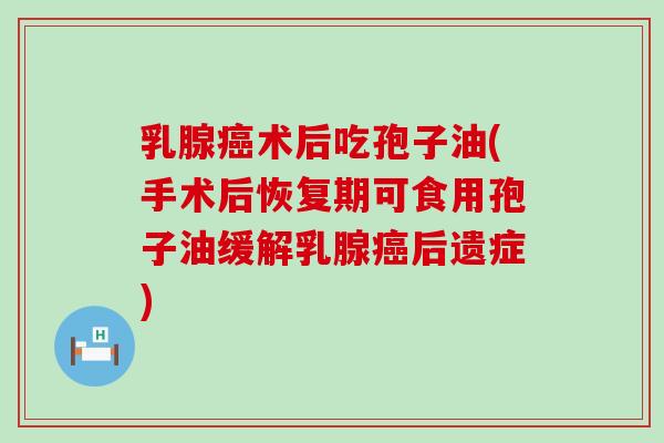 乳腺术后吃孢子油(手术后恢复期可食用孢子油缓解乳腺后遗症)