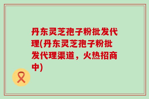 丹东灵芝孢子粉批发代理(丹东灵芝孢子粉批发代理渠道，火热招商中)