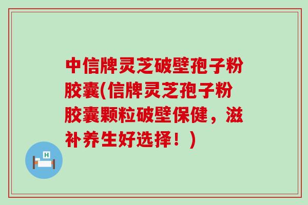 中信牌灵芝破壁孢子粉胶囊(信牌灵芝孢子粉胶囊颗粒破壁保健，滋补养生好选择！)