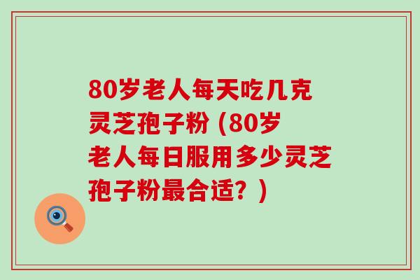 80岁老人每天吃几克灵芝孢子粉 (80岁老人每日服用多少灵芝孢子粉合适？)