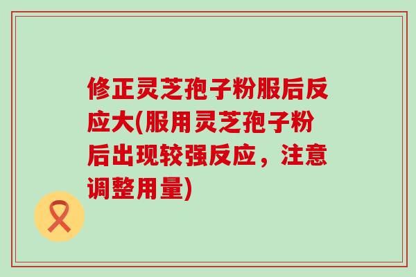 修正灵芝孢子粉服后反应大(服用灵芝孢子粉后出现较强反应，注意调整用量)