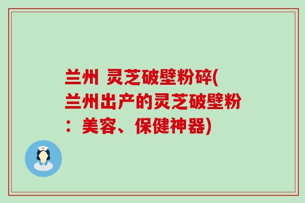 兰州 灵芝破壁粉碎(兰州出产的灵芝破壁粉：美容、保健神器)