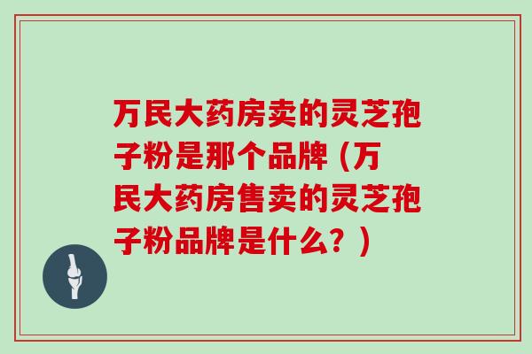 万民大药房卖的灵芝孢子粉是那个品牌 (万民大药房售卖的灵芝孢子粉品牌是什么？)