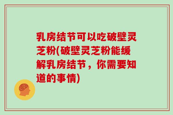 乳房结节可以吃破壁灵芝粉(破壁灵芝粉能缓解乳房结节，你需要知道的事情)