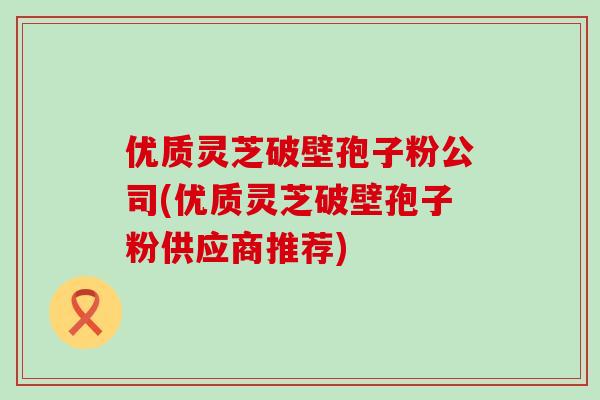 优质灵芝破壁孢子粉公司(优质灵芝破壁孢子粉供应商推荐)