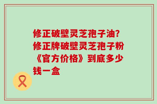 修正破壁灵芝孢子油？修正牌破壁灵芝孢子粉《官方价格》到底多少钱一盒