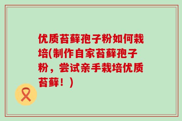 优质苔藓孢子粉如何栽培(制作自家苔藓孢子粉，尝试亲手栽培优质苔藓！)