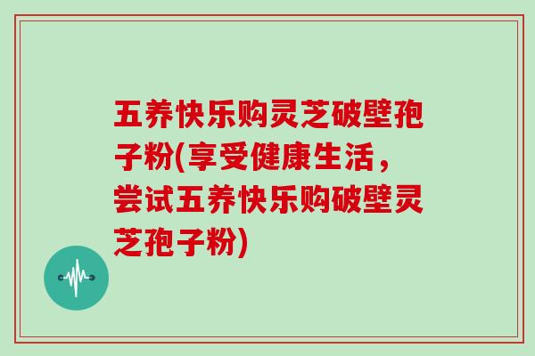 五养快乐购灵芝破壁孢子粉(享受健康生活，尝试五养快乐购破壁灵芝孢子粉)