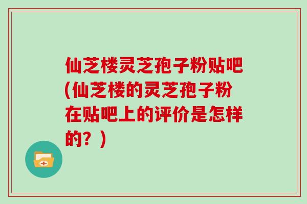 仙芝楼灵芝孢子粉贴吧(仙芝楼的灵芝孢子粉在贴吧上的评价是怎样的？)