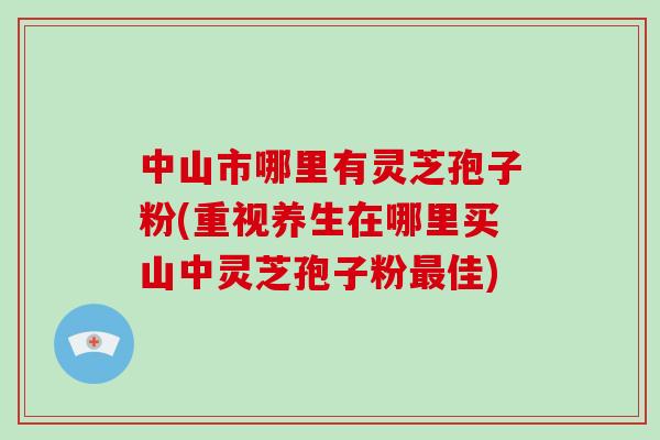 中山市哪里有灵芝孢子粉(重视养生在哪里买山中灵芝孢子粉佳)