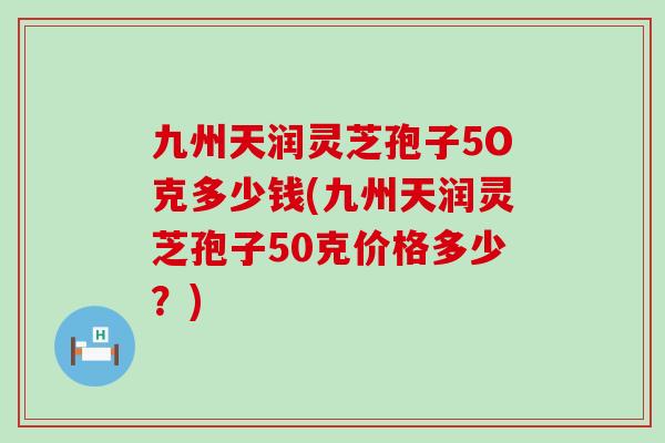 九州天润灵芝孢子5O克多少钱(九州天润灵芝孢子50克价格多少？)