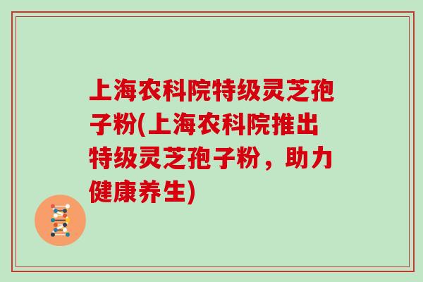 上海农科院特级灵芝孢子粉(上海农科院推出特级灵芝孢子粉，助力健康养生)