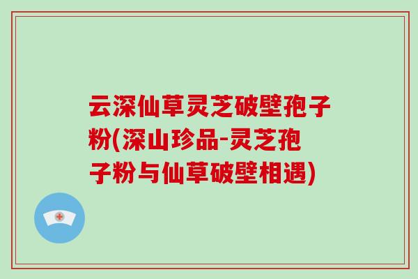 云深仙草灵芝破壁孢子粉(深山珍品-灵芝孢子粉与仙草破壁相遇)