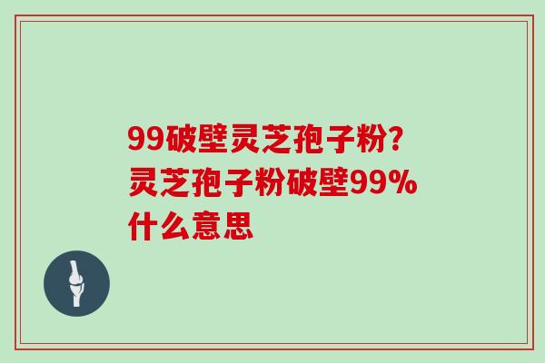 99破壁灵芝孢子粉？灵芝孢子粉破壁99%什么意思