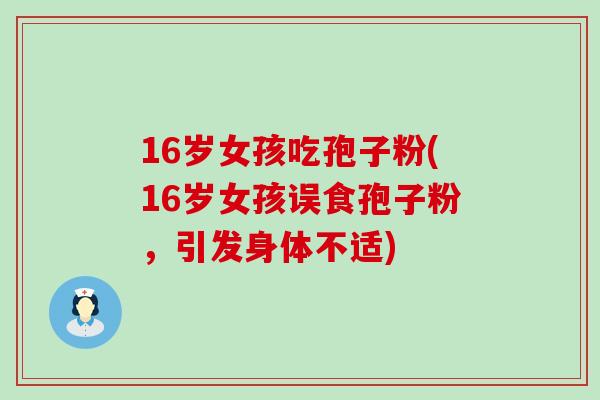 16岁女孩吃孢子粉(16岁女孩误食孢子粉，引发身体不适)