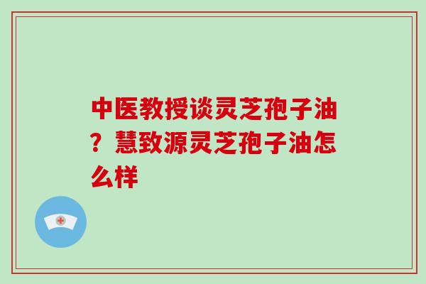 中医教授谈灵芝孢子油？慧致源灵芝孢子油怎么样