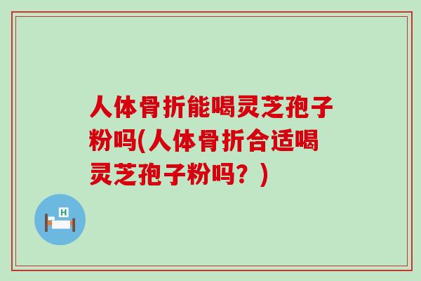 人体骨折能喝灵芝孢子粉吗(人体骨折合适喝灵芝孢子粉吗？)