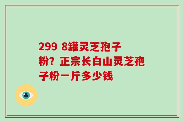 299 8罐灵芝孢子粉？正宗长白山灵芝孢子粉一斤多少钱