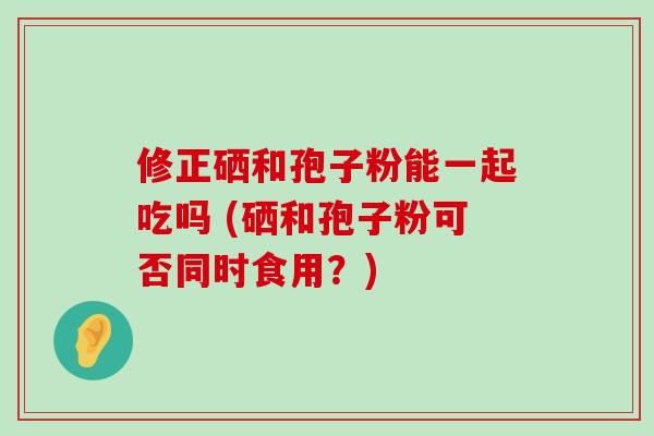 修正硒和孢子粉能一起吃吗 (硒和孢子粉可否同时食用？)