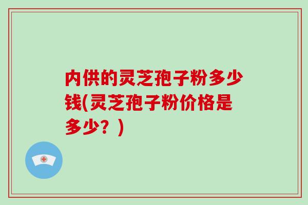 内供的灵芝孢子粉多少钱(灵芝孢子粉价格是多少？)