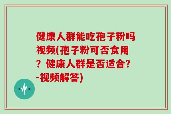 健康人群能吃孢子粉吗视频(孢子粉可否食用？健康人群是否适合？-视频解答)