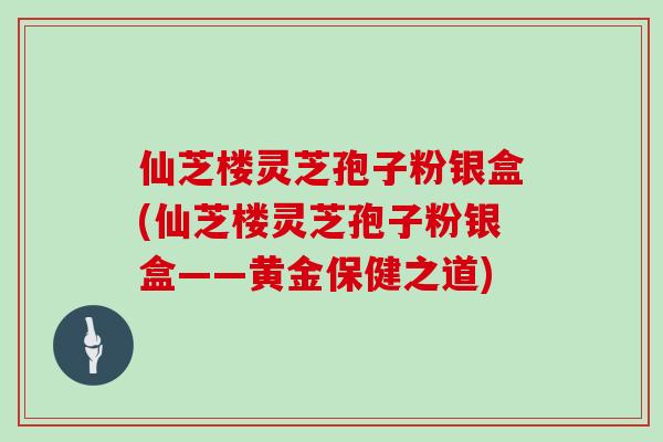 仙芝楼灵芝孢子粉银盒(仙芝楼灵芝孢子粉银盒——黄金保健之道)