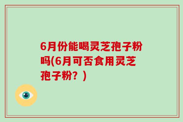 6月份能喝灵芝孢子粉吗(6月可否食用灵芝孢子粉？)