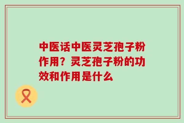 中医话中医灵芝孢子粉作用？灵芝孢子粉的功效和作用是什么