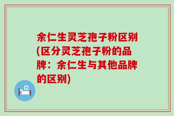 余仁生灵芝孢子粉区别(区分灵芝孢子粉的品牌：余仁生与其他品牌的区别)