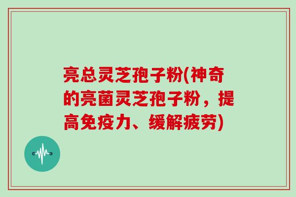 亮总灵芝孢子粉(神奇的亮菌灵芝孢子粉，提高免疫力、缓解疲劳)