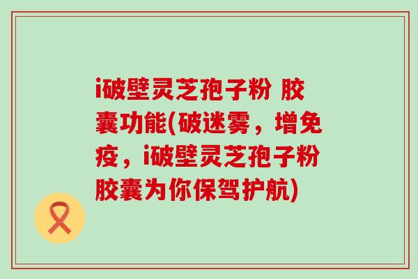 i破壁灵芝孢子粉 胶囊功能(破迷雾，增免疫，i破壁灵芝孢子粉胶囊为你保驾护航)