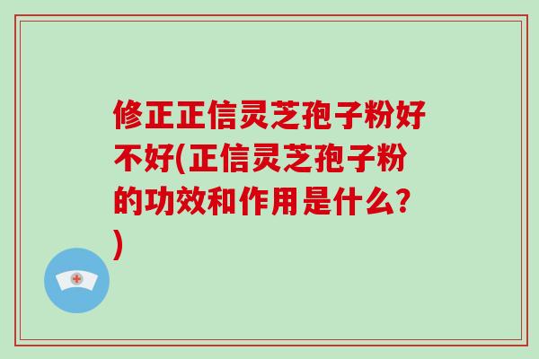 修正正信灵芝孢子粉好不好(正信灵芝孢子粉的功效和作用是什么？)