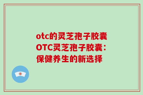 otc的灵芝孢子胶囊OTC灵芝孢子胶囊：保健养生的新选择