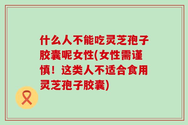 什么人不能吃灵芝孢子胶囊呢女性(女性需谨慎！这类人不适合食用灵芝孢子胶囊)