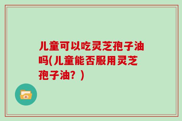 儿童可以吃灵芝孢子油吗(儿童能否服用灵芝孢子油？)