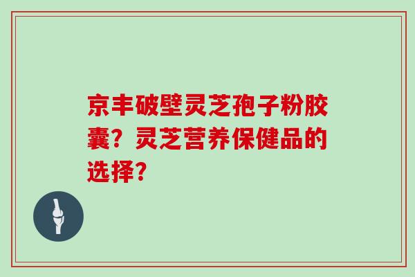 京丰破壁灵芝孢子粉胶囊？灵芝营养保健品的选择？