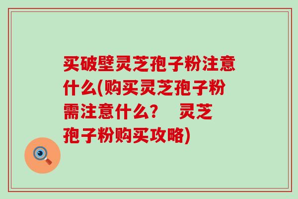 买破壁灵芝孢子粉注意什么(购买灵芝孢子粉需注意什么？  灵芝孢子粉购买攻略)